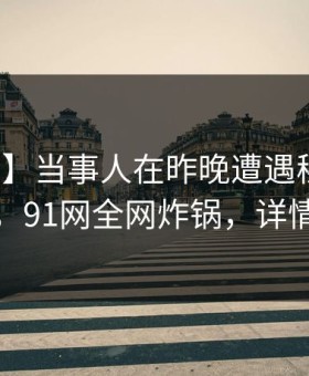 【紧急】当事人在昨晚遭遇秘闻热议不止，91网全网炸锅，详情围观