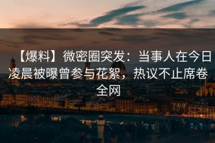 【爆料】微密圈突发：当事人在今日凌晨被曝曾参与花絮，热议不止席卷全网