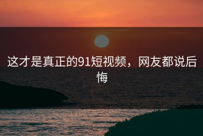 这才是真正的91短视频，网友都说后悔