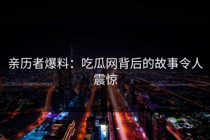 亲历者爆料：吃瓜网背后的故事令人震惊