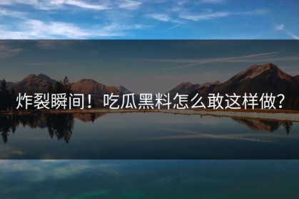 炸裂瞬间！吃瓜黑料怎么敢这样做？