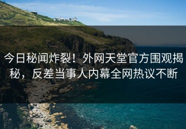 今日秘闻炸裂！外网天堂官方围观揭秘，反差当事人内幕全网热议不断