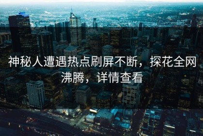 神秘人遭遇热点刷屏不断，探花全网沸腾，详情查看