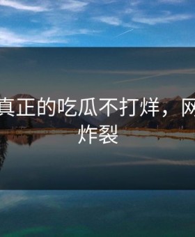 这才是真正的吃瓜不打烊，网友都说炸裂