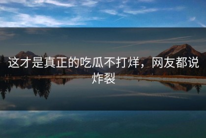 这才是真正的吃瓜不打烊，网友都说炸裂
