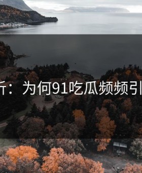 深度解析：为何91吃瓜频频引发尴尬？