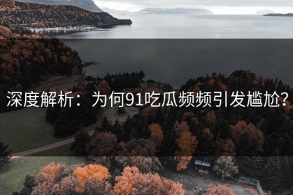 深度解析：为何91吃瓜频频引发尴尬？