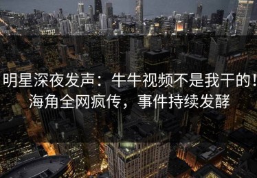 明星深夜发声：牛牛视频不是我干的！海角全网疯传，事件持续发酵