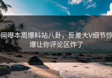 网曝本周爆料站八卦，反差大V细节惊爆让你评论区炸了