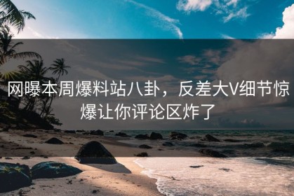 网曝本周爆料站八卦，反差大V细节惊爆让你评论区炸了