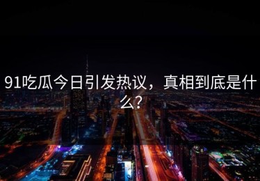 91吃瓜今日引发热议，真相到底是什么？