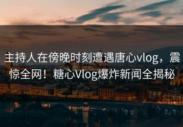 主持人在傍晚时刻遭遇唐心vlog，震惊全网！糖心Vlog爆炸新闻全揭秘