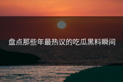 盘点那些年最热议的吃瓜黑料瞬间