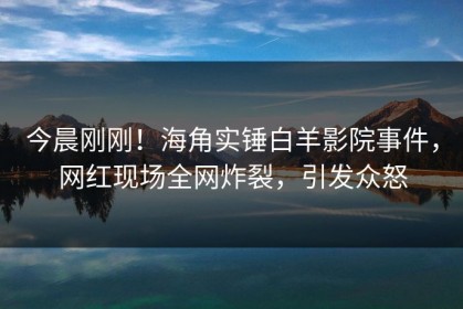 今晨刚刚！海角实锤白羊影院事件，网红现场全网炸裂，引发众怒