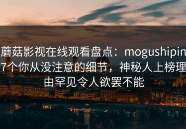 蘑菇影视在线观看盘点：mogushipin7个你从没注意的细节，神秘人上榜理由罕见令人欲罢不能