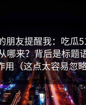 做内容的朋友提醒我：吃瓜51的“顺畅感”从哪来？背后是标题语气在起作用（这点太容易忽略）