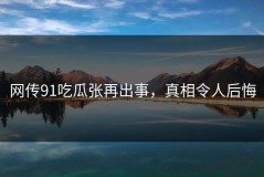 网传91吃瓜张再出事，真相令人后悔