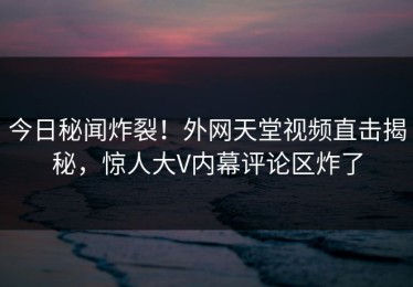 今日秘闻炸裂！外网天堂视频直击揭秘，惊人大V内幕评论区炸了