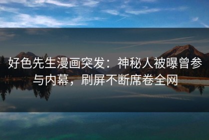 好色先生漫画突发：神秘人被曝曾参与内幕，刷屏不断席卷全网