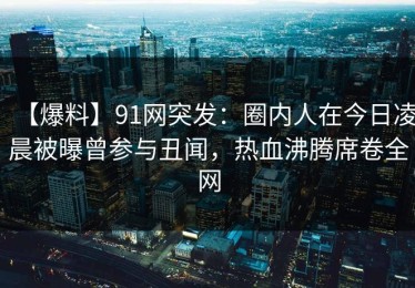 【爆料】91网突发：圈内人在今日凌晨被曝曾参与丑闻，热血沸腾席卷全网