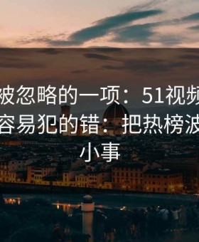 最容易被忽略的一项：51视频网站的新手最容易犯的错：把热榜波动当成小事