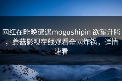 网红在昨晚遭遇mogushipin 欲望升腾，蘑菇影视在线观看全网炸锅，详情速看