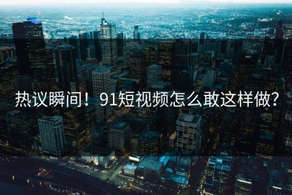 热议瞬间！91短视频怎么敢这样做？