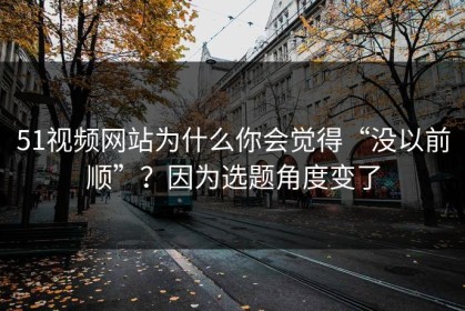 51视频网站为什么你会觉得“没以前顺”？因为选题角度变了