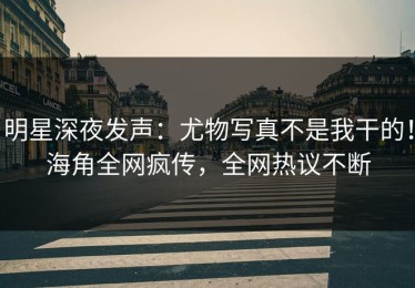明星深夜发声：尤物写真不是我干的！海角全网疯传，全网热议不断