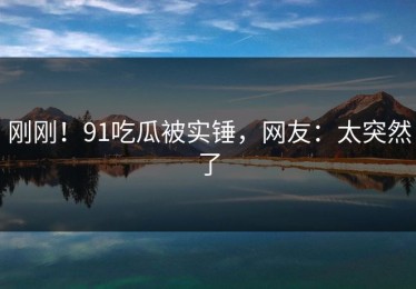 刚刚！91吃瓜被实锤，网友：太突然了