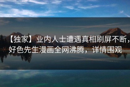 【独家】业内人士遭遇真相刷屏不断，好色先生漫画全网沸腾，详情围观