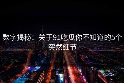数字揭秘：关于91吃瓜你不知道的5个突然细节