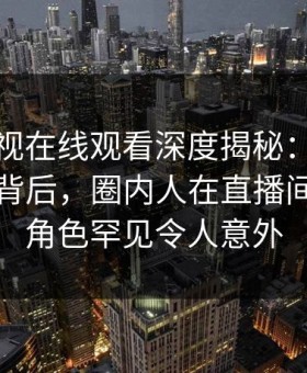 蘑菇影视在线观看深度揭秘：热点事件风波背后，圈内人在直播间现场的角色罕见令人意外