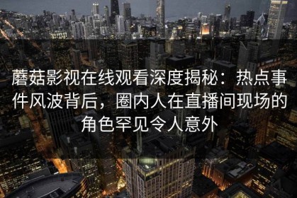 蘑菇影视在线观看深度揭秘：热点事件风波背后，圈内人在直播间现场的角色罕见令人意外