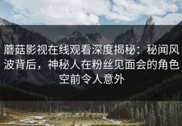 蘑菇影视在线观看深度揭秘：秘闻风波背后，神秘人在粉丝见面会的角色空前令人意外