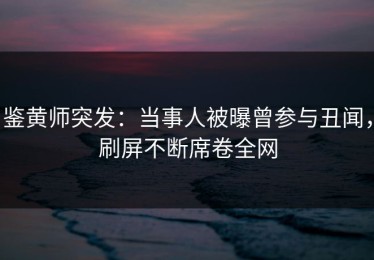 鉴黄师突发：当事人被曝曾参与丑闻，刷屏不断席卷全网