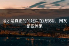 这才是真正的91吃瓜在线观看，网友都说惊呆