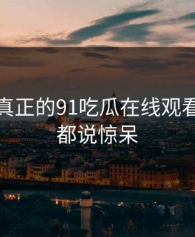 这才是真正的91吃瓜在线观看，网友都说惊呆
