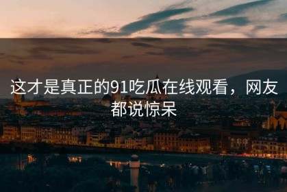 这才是真正的91吃瓜在线观看，网友都说惊呆