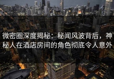 微密圈深度揭秘：秘闻风波背后，神秘人在酒店房间的角色彻底令人意外
