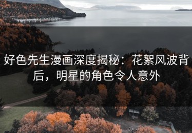 好色先生漫画深度揭秘：花絮风波背后，明星的角色令人意外