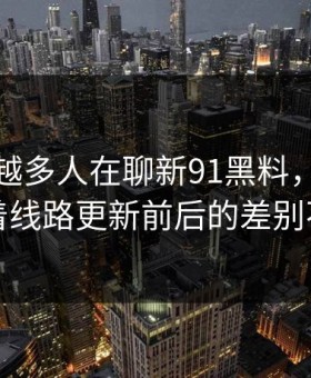 为什么越多人在聊新91黑料，越有人盯着线路更新前后的差别不放