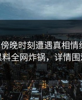 网红在傍晚时刻遭遇真相情绪失控，黑料全网炸锅，详情围观
