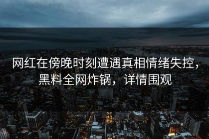 网红在傍晚时刻遭遇真相情绪失控，黑料全网炸锅，详情围观