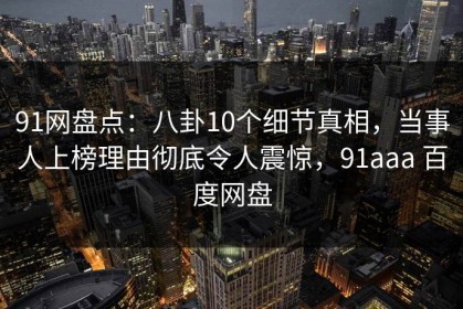 91网盘点：八卦10个细节真相，当事人上榜理由彻底令人震惊，91aaa 百度网盘