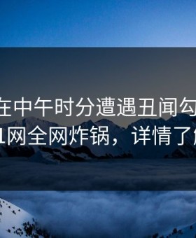 当事人在中午时分遭遇丑闻勾魂摄魄，91网全网炸锅，详情了解