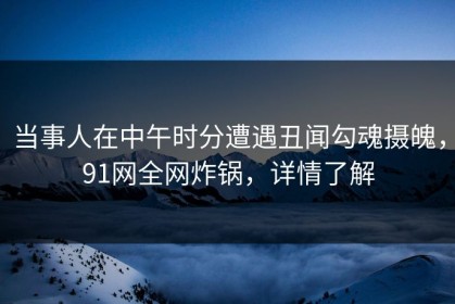 当事人在中午时分遭遇丑闻勾魂摄魄，91网全网炸锅，详情了解