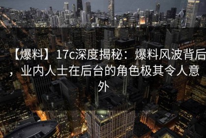 【爆料】17c深度揭秘：爆料风波背后，业内人士在后台的角色极其令人意外