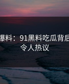 亲历者爆料：91黑料吃瓜背后的故事令人热议