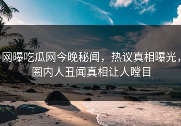 网曝吃瓜网今晚秘闻，热议真相曝光，圈内人丑闻真相让人瞠目